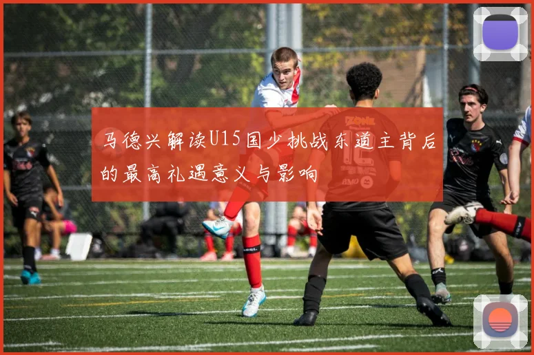 马德兴解读U15国少挑战东道主背后的最高礼遇意义与影响
