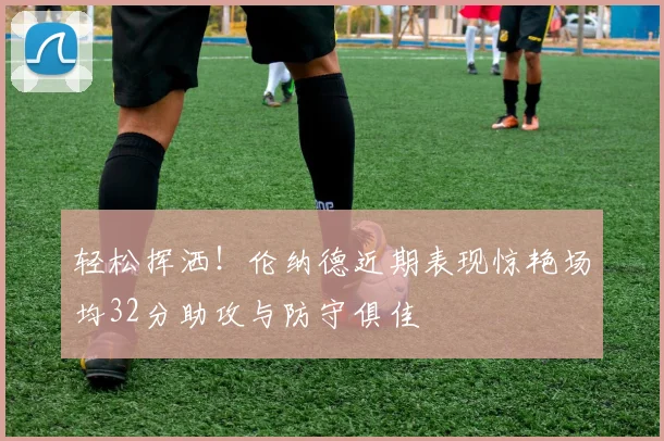 轻松挥洒！伦纳德近期表现惊艳场均32分助攻与防守俱佳