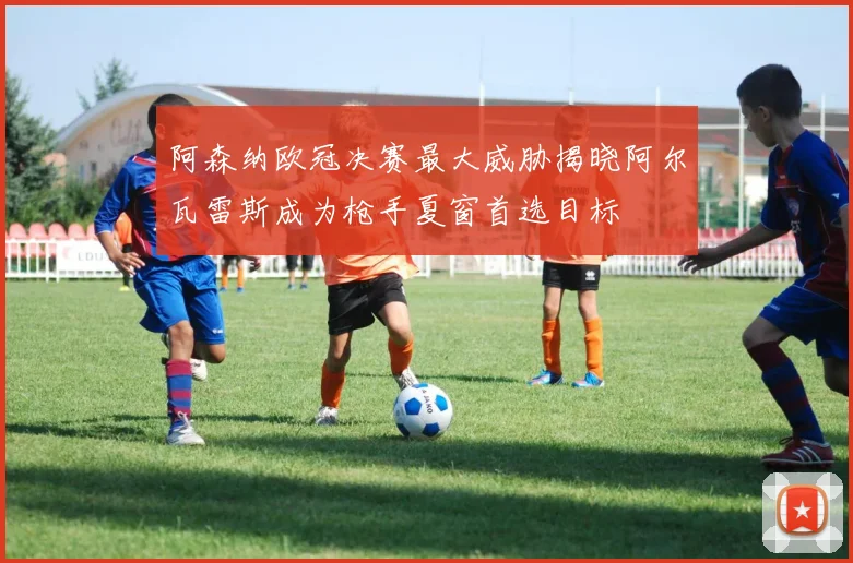 阿森纳欧冠决赛最大威胁揭晓阿尔瓦雷斯成为枪手夏窗首选目标
