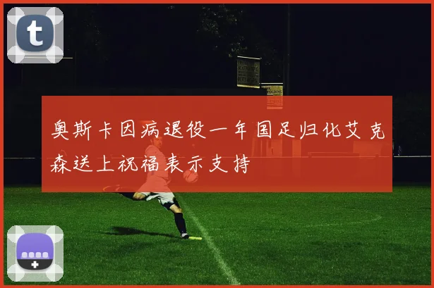 奥斯卡因病退役一年国足归化艾克森送上祝福表示支持