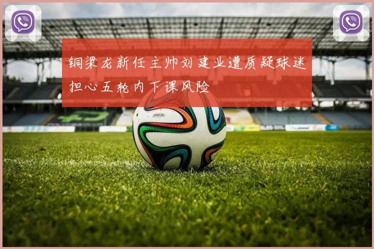 铜梁龙新任主帅刘建业遭质疑球迷担心五轮内下课风险