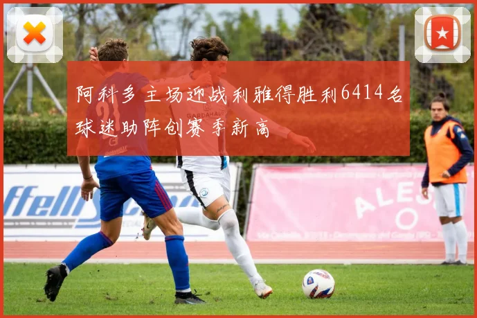 阿科多主场迎战利雅得胜利6414名球迷助阵创赛季新高