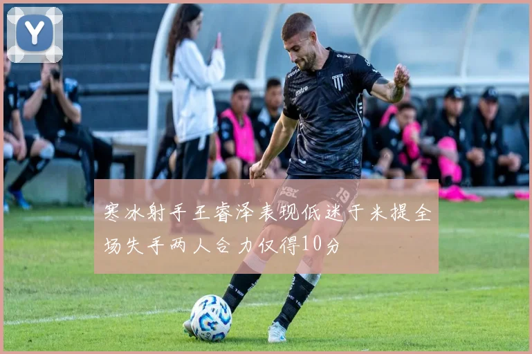 寒冰射手王睿泽表现低迷于米提全场失手两人合力仅得10分
