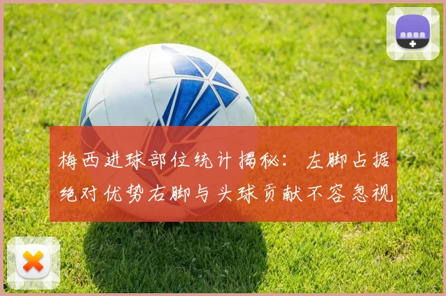 梅西进球部位统计揭秘：左脚占据绝对优势右脚与头球贡献不容忽视