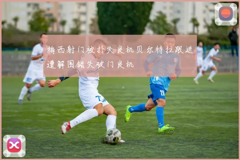 梅西射门被扑失良机贝尔特拉跟进遭解围错失破门良机