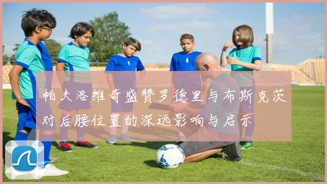帕夫洛维奇盛赞罗德里与布斯克茨对后腰位置的深远影响与启示