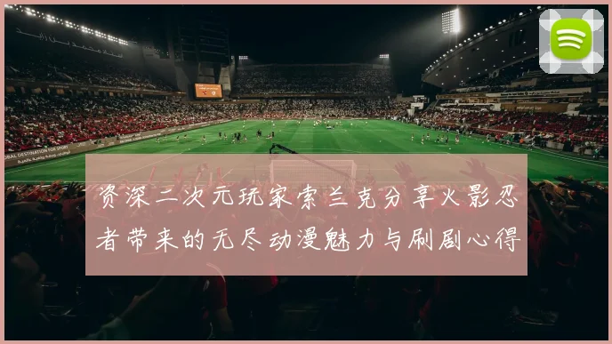 资深二次元玩家索兰克分享火影忍者带来的无尽动漫魅力与刷剧心得