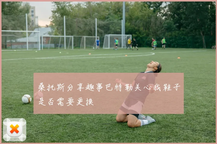 桑托斯分享趣事巴特勒关心我鞋子是否需要更换