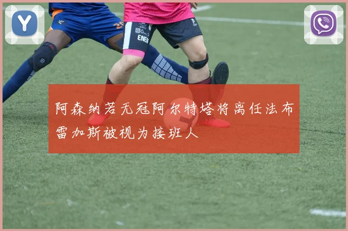 阿森纳若无冠阿尔特塔将离任法布雷加斯被视为接班人