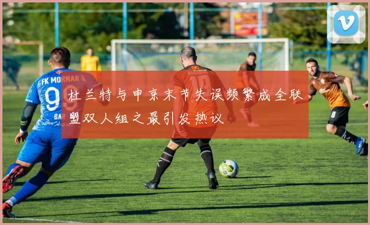杜兰特与申京末节失误频繁成全联盟双人组之最引发热议